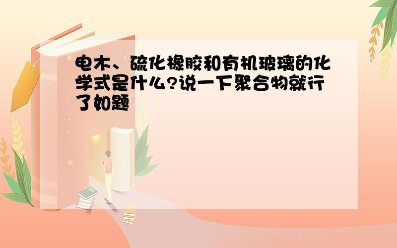 电木、硫化橡胶和有机玻璃的化学式是什么?说一下聚合物就行了如题