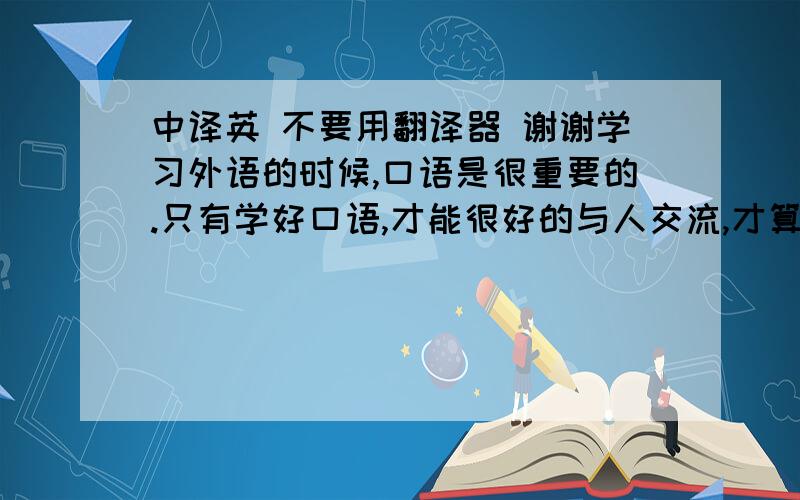 中译英 不要用翻译器 谢谢学习外语的时候,口语是很重要的.只有学好口语,才能很好的与人交流,才算是掌握了一门语言.如果只重视笔试,那么这样的外语就是为了应试而学,没有实际作用.所以