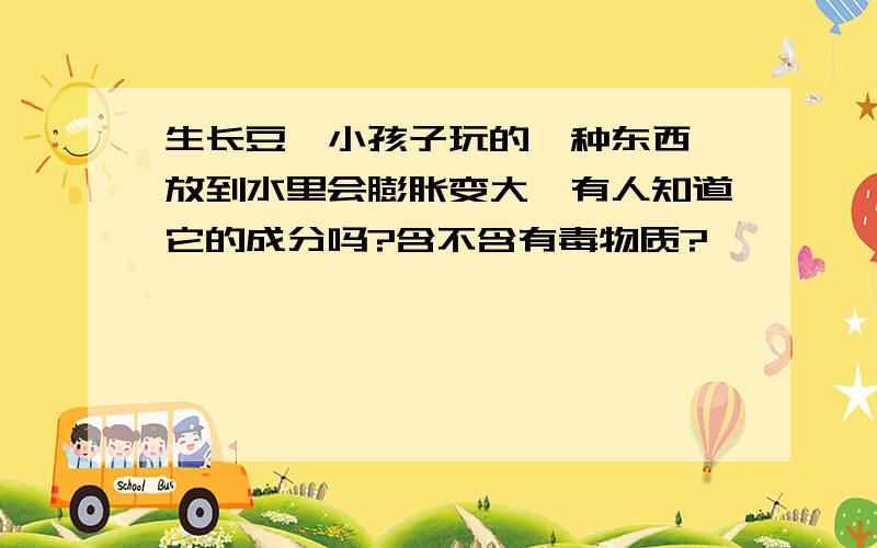 生长豆,小孩子玩的一种东西,放到水里会膨胀变大,有人知道它的成分吗?含不含有毒物质?