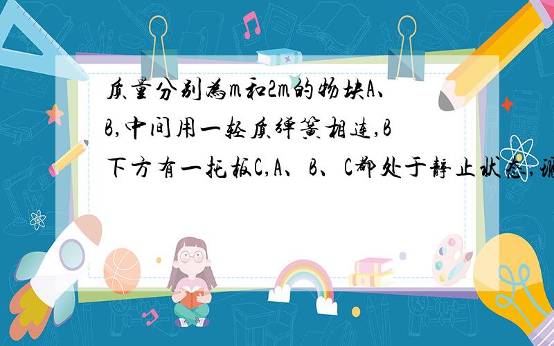 质量分别为m和2m的物块A、B,中间用一轻质弹簧相连,B下方有一托板C,A、B、C都处于静止状态,现突然撤...质量分别为m和2m的物块A、B,中间用一轻质弹簧相连,B下方有一托板C,A、B、C都处于静止状