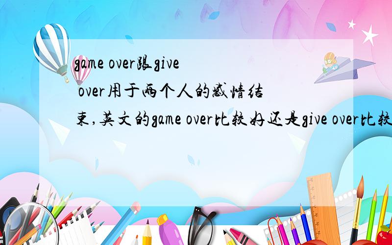 game over跟give over用于两个人的感情结束,英文的game over比较好还是give over比较好?