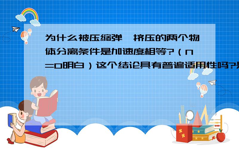 为什么被压缩弹簧挤压的两个物体分离条件是加速度相等?（N=0明白）这个结论具有普遍适用性吗?是不是仅限于弹簧被压缩的情况呢?感激不尽,