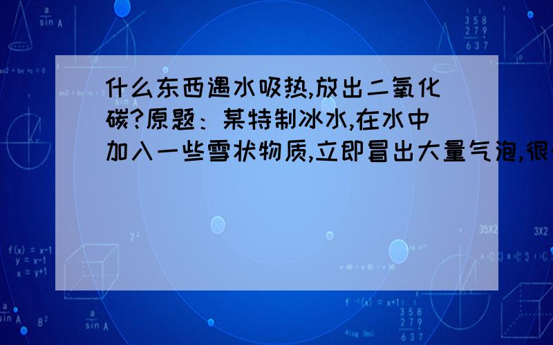 什么东西遇水吸热,放出二氧化碳?原题：某特制冰水,在水中加入一些雪状物质,立即冒出大量气泡,很快得到一杯冰凉的冰水,有碳酸饮料的口感,（1）雪状物质是（    ）（2）设计两实验验证此