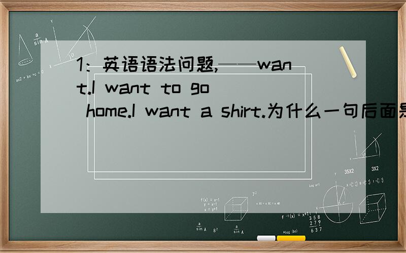 1：英语语法问题,——want.I want to go home.I want a shirt.为什么一句后面是to,而一句后面不用to呢?——回答.want to ；want to be ； want to do .这些词组的意思是什么呢?如果还有更多的want+…的,请告诉