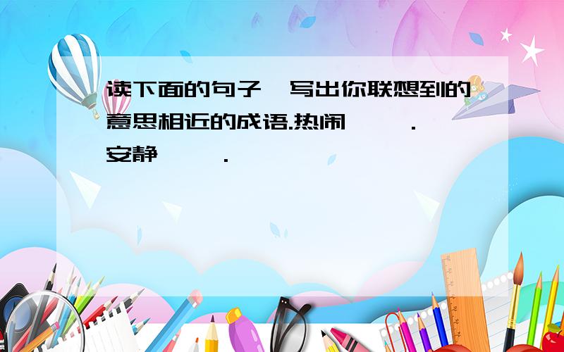 读下面的句子,写出你联想到的意思相近的成语.热闹— —.安静— —.