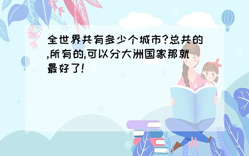 全世界共有多少个城市?总共的,所有的,可以分大洲国家那就最好了!