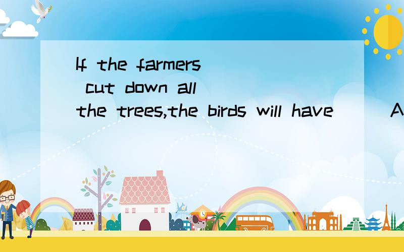 If the farmers cut down all the trees,the birds will have __ A nowhere to live B nowhere to live in