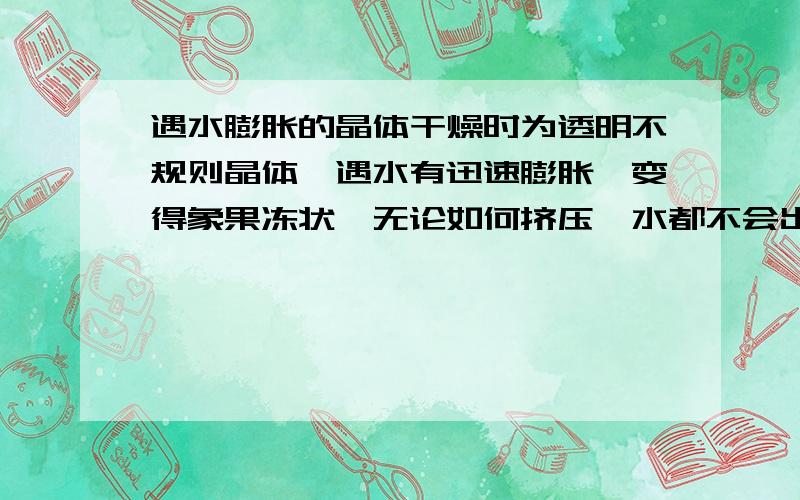 遇水膨胀的晶体干燥时为透明不规则晶体,遇水有迅速膨胀,变得象果冻状,无论如何挤压,水都不会出来,2,3天后干燥后,变成原来的样子,请问这是什么东西,什么成分?不是二氧化硅，二氧化硅低