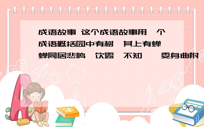 成语故事 这个成语故事用一个成语概括园中有树,其上有蝉,蝉同居悲鸣,饮露,不知螳螂委身曲附,欲取蝉,而不知黄雀在其傍也.黄雀延颈欲啄螳螂,而不知弹丸在其下也.此三者,皆务欲得其前利,