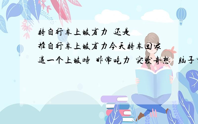 骑自行车上坡省力  还是  推自行车上坡省力今天骑车回家过一个上坡时  非常吃力  突发奇想   脑子里有这么一个问题   我是把车推到最高点再顺势而下省力  还是直接骑过去省能不能通过物