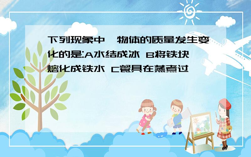 下列现象中,物体的质量发生变化的是:A水结成冰 B将铁块熔化成铁水 C餐具在蒸煮过