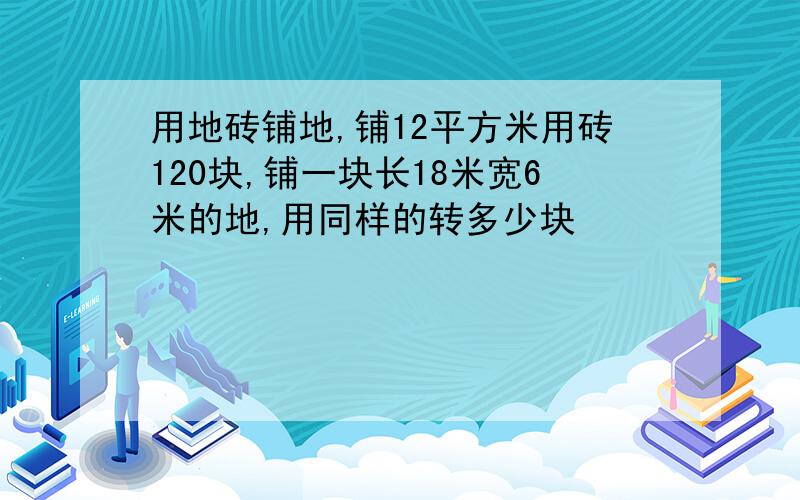 用地砖铺地,铺12平方米用砖120块,铺一块长18米宽6米的地,用同样的转多少块