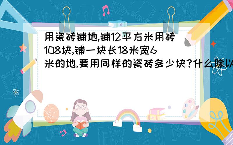 用瓷砖铺地,铺12平方米用砖108块,铺一块长18米宽6米的地,要用同样的瓷砖多少块?什么除以或（乘以）什么=什么（一定）亮亮6天看了全书的1/5.照这样的速度,亮亮看完这本书要多少天?什么除