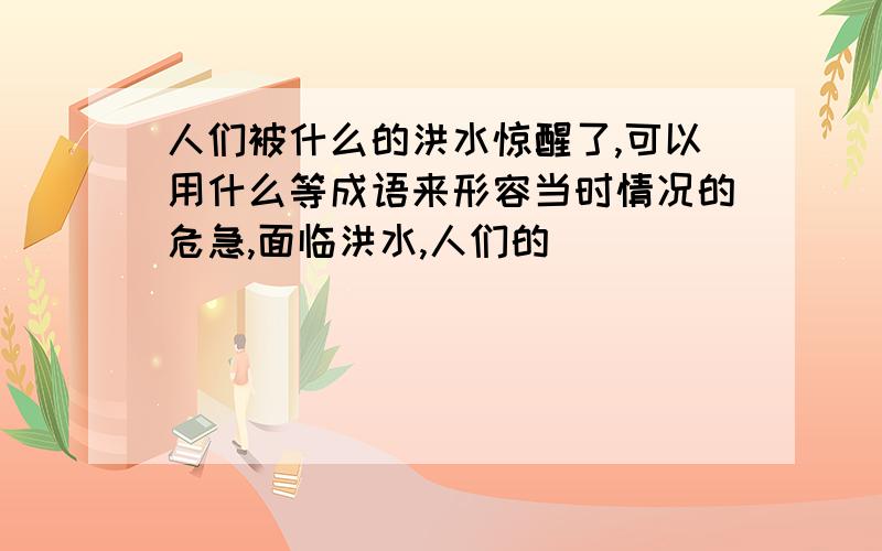 人们被什么的洪水惊醒了,可以用什么等成语来形容当时情况的危急,面临洪水,人们的