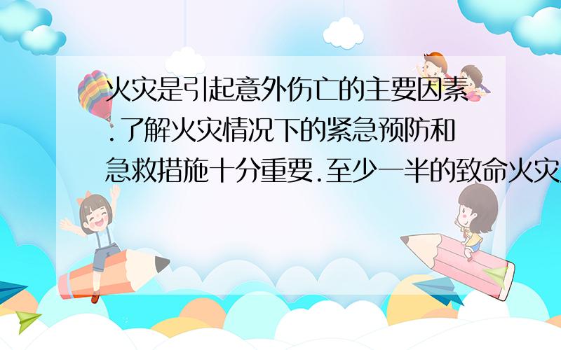 火灾是引起意外伤亡的主要因素.了解火灾情况下的紧急预防和急救措施十分重要.至少一半的致命火灾发生在晚上10点-早晨6点.此时,多数人正在熟睡.烟雾警报器提醒熟睡的人尽快远离火灾.烟