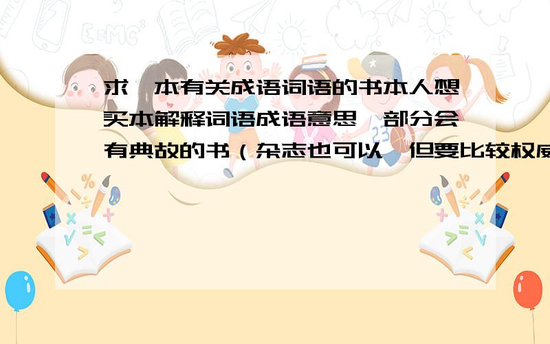 求一本有关成语词语的书本人想买本解释词语成语意思,部分会有典故的书（杂志也可以,但要比较权威正式的,那种开玩笑打趣儿的就算了）,最好还有单个字的各种字体,外加各种字的解释以