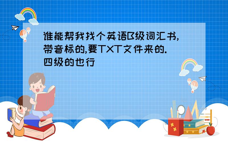 谁能帮我找个英语B级词汇书,带音标的,要TXT文件来的.四级的也行