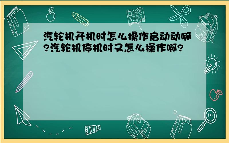 汽轮机开机时怎么操作启动动啊?汽轮机停机时又怎么操作啊?