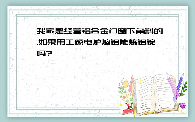 我家是经营铝合金门窗下角料的.如果用工频电炉熔铝能炼铝锭吗?