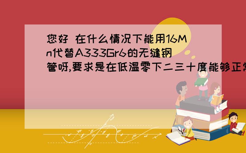 您好 在什么情况下能用16Mn代替A333Gr6的无缝钢管呀,要求是在低温零下二三十度能够正常使用.