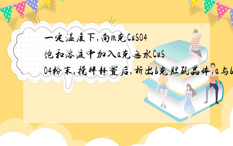 一定温度下,向m克CuSO4饱和溶液中加入a克无水CuSO4粉末,搅拌静置后,析出b克胆矾晶体,a与b的关系是（）?A.b