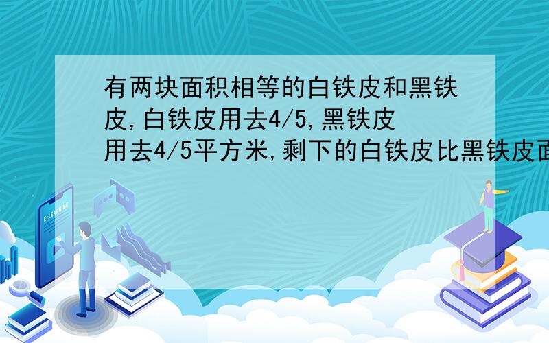 有两块面积相等的白铁皮和黑铁皮,白铁皮用去4/5,黑铁皮用去4/5平方米,剩下的白铁皮比黑铁皮面积小,原来这两快铁皮的面积（）A.小于1平方米 B.正好都是1平方米C.都大于1平方米 D.无法确定