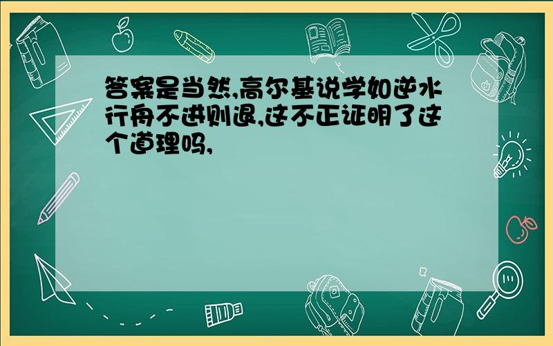 答案是当然,高尔基说学如逆水行舟不进则退,这不正证明了这个道理吗,