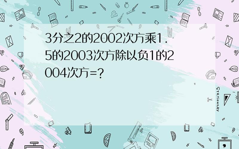 3分之2的2002次方乘1.5的2003次方除以负1的2004次方=?