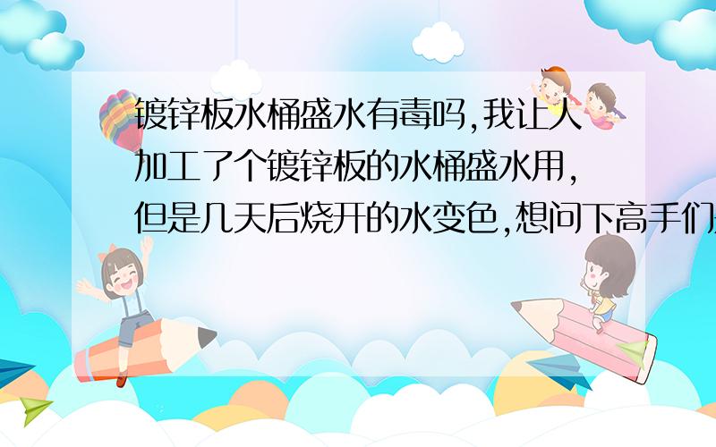 镀锌板水桶盛水有毒吗,我让人加工了个镀锌板的水桶盛水用,但是几天后烧开的水变色,想问下高手们是不是镀锌板有毒.