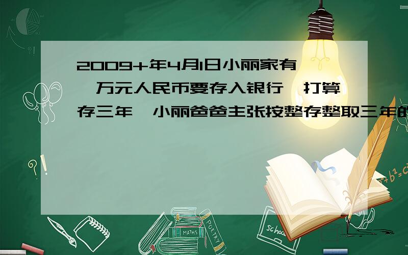 2009+年4月1日小丽家有一万元人民币要存入银行,打算存三年,小丽爸爸主张按整存整取三年的方式存入这一万元；而小丽妈妈主张先按整取一年期额方式存入这一万元,到期后把所得得本利和再