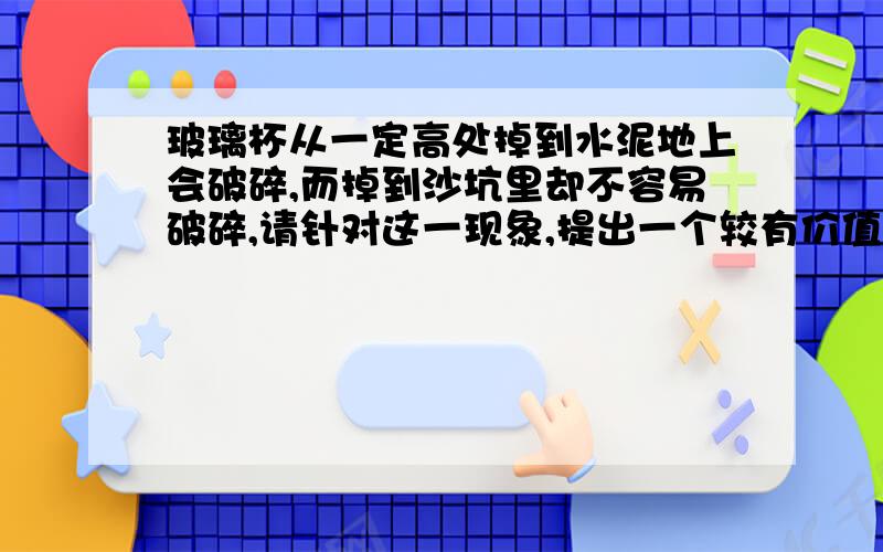 玻璃杯从一定高处掉到水泥地上会破碎,而掉到沙坑里却不容易破碎,请针对这一现象,提出一个较有价值且可探究的问题：