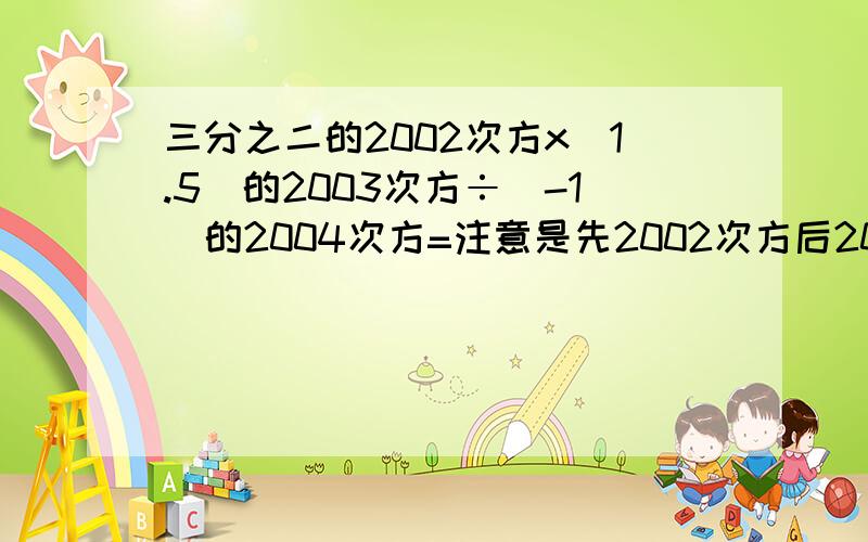 三分之二的2002次方x(1.5)的2003次方÷(-1)的2004次方=注意是先2002次方后2003次方!和网上搜到的不一样!