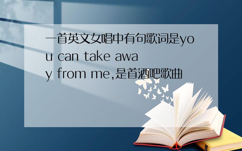 一首英文女唱中有句歌词是you can take away from me,是首酒吧歌曲