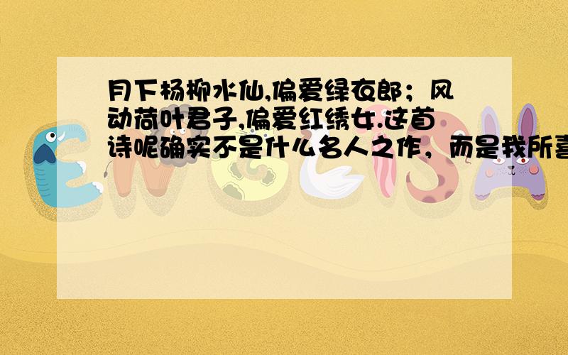 月下杨柳水仙,偏爱绿衣郎；风动荷叶君子,偏爱红绣女.这首诗呢确实不是什么名人之作，而是我所喜爱的一女子所作。没有下文，没有诗名.只有我理解了这首诗的意思，那女子方可接受我。