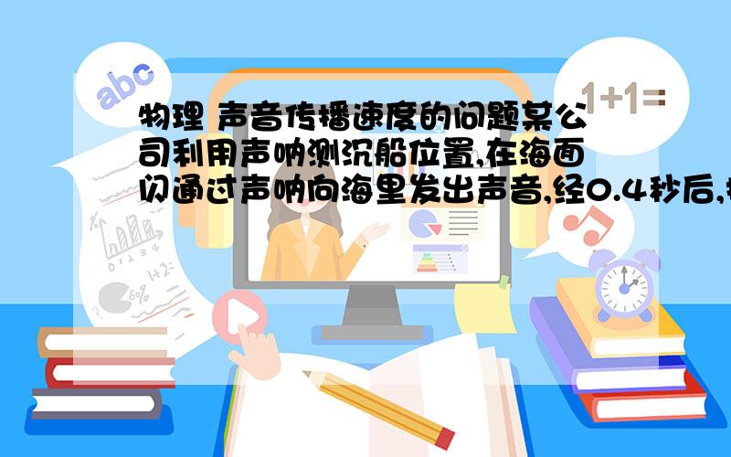 物理 声音传播速度的问题某公司利用声呐测沉船位置,在海面闪通过声呐向海里发出声音,经0.4秒后,接到反射声音.问：这艘沉船离打捞船的距离为多少米?（海水传播速度为1530米/秒）