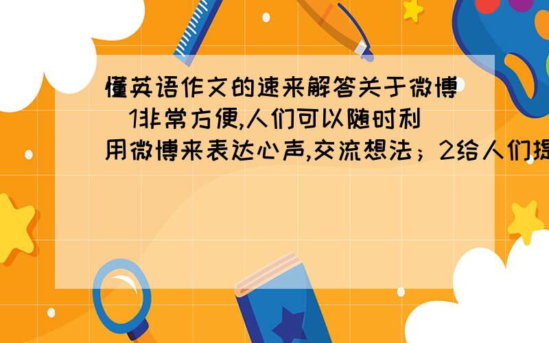 懂英语作文的速来解答关于微博（1非常方便,人们可以随时利用微博来表达心声,交流想法；2给人们提供了一种释放压力的方式3于朋友分享心情,增进他们之间的了解4也有潜在的危险,有可能