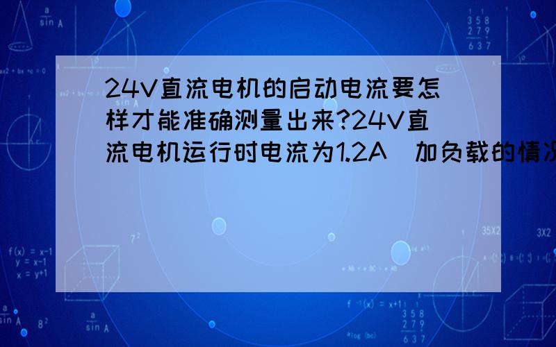 24V直流电机的启动电流要怎样才能准确测量出来?24V直流电机运行时电流为1.2A（加负载的情况下）.