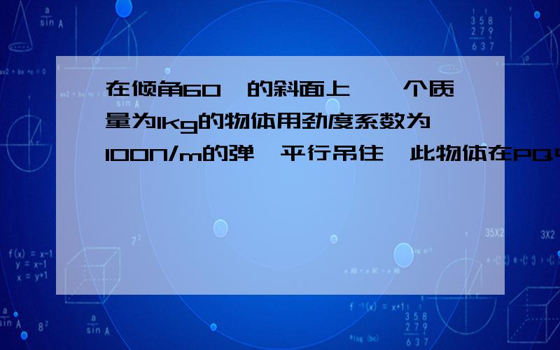 在倾角60°的斜面上,一个质量为1kg的物体用劲度系数为100N/m的弹簧平行吊住,此物体在PQ中任意位子均能静止,PQ外的点均不能静止,且AP=22cm,AQ=8cm,求斜面对物体的最大静摩擦为多少