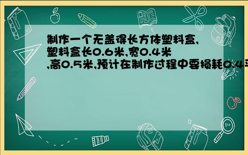 制作一个无盖得长方体塑料盒,塑料盒长0.6米,宽0.4米,高0.5米,预计在制作过程中要损耗0.4平方米的铁皮.制作这个水槽一共需要多少平方米的铁皮?