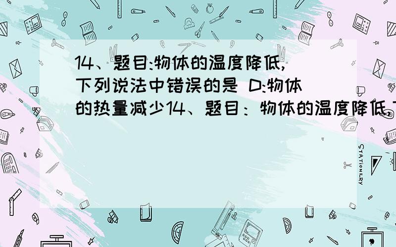 14、题目:物体的温度降低,下列说法中错误的是 D:物体的热量减少14、题目：物体的温度降低,下列说法中错误的是 a：物体的热量减少 b：气体、液体、固体的分子扩散减慢 c：分子无规则运动