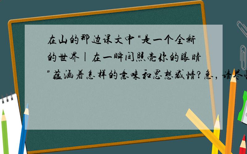 在山的那边课文中“是一个全新的世界|在一瞬间照亮你的眼睛”蕴涵着怎样的意味和思想感情?急，请尽快给出答案！