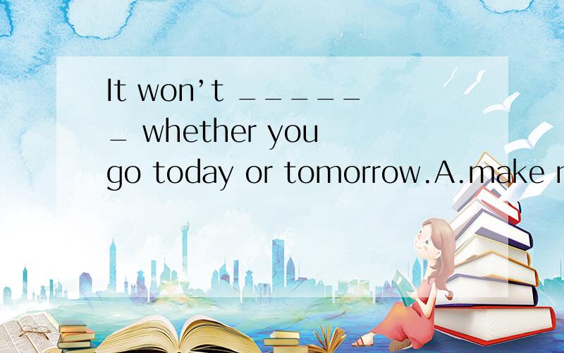 It won’t ______ whether you go today or tomorrow.A.make no difference B.make much difference C.do no difference D.do much difference