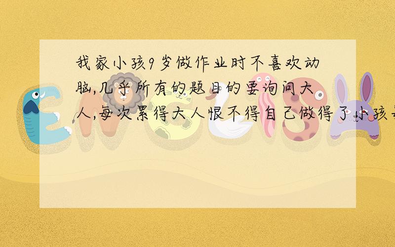 我家小孩9岁做作业时不喜欢动脑,几乎所有的题目的要询问大人,每次累得大人恨不得自己做得了小孩每次做作业,小手都喜欢东摸西摸,对别的事很感兴趣,哪怕是一只蚊子飞过,也就可以盯半天