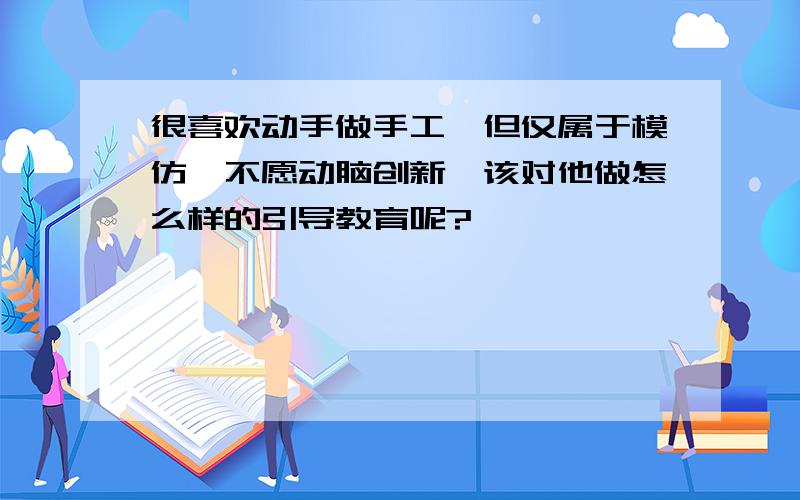 很喜欢动手做手工,但仅属于模仿,不愿动脑创新,该对他做怎么样的引导教育呢?