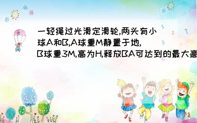 一轻绳过光滑定滑轮,两头有小球A和B,A球重M静置于地,B球重3M,高为H,释放BA可达到的最大高度