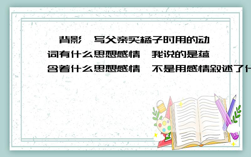 《背影》写父亲买橘子时用的动词有什么思想感情,我说的是蕴含着什么思想感情,不是用感情叙述了什么,