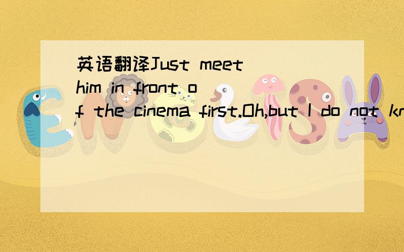 英语翻译Just meet him in front of the cinema first.Oh,but I do not knom him.whatdoes helook like.Well he has brown hair and wears glasses.Ok.Is he tall or short?He is not tall or short?OKsure.see you later then.