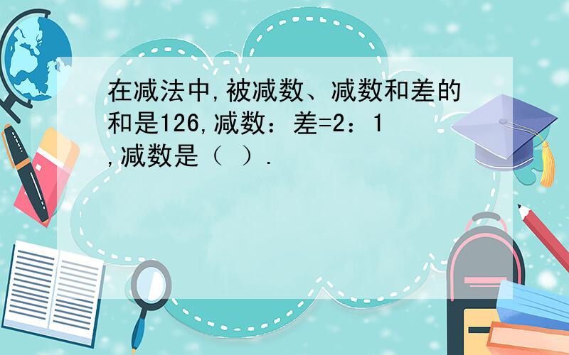 在减法中,被减数、减数和差的和是126,减数：差=2：1,减数是（ ）.