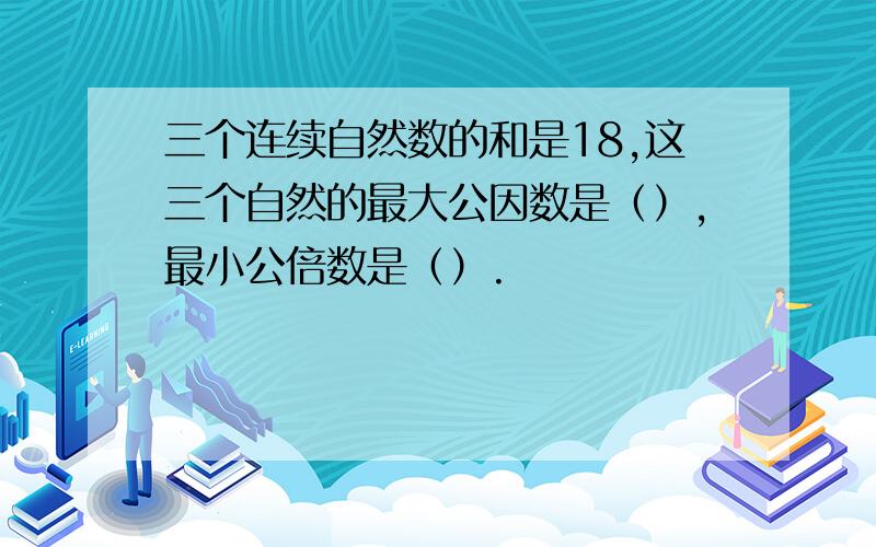 三个连续自然数的和是18,这三个自然的最大公因数是（）,最小公倍数是（）.