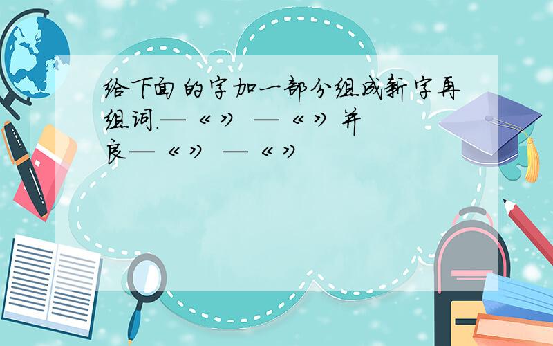 给下面的字加一部分组成新字再组词.—《 》 —《 》并 良—《 》 —《 》